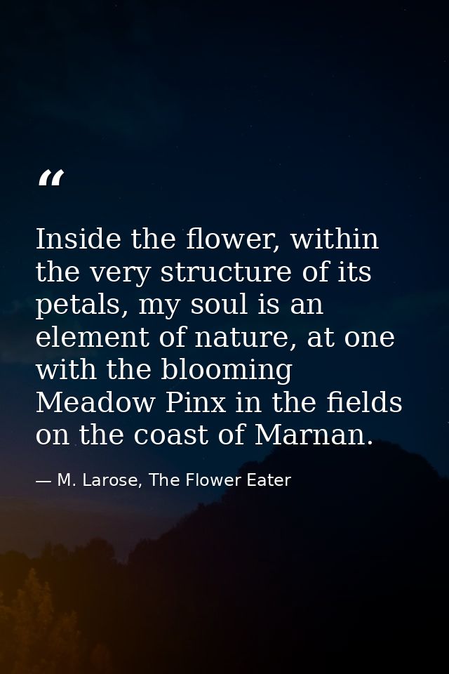 Inside the flower, within the very structure of its petals, my soul is an element of nature, at one with the blooming Me — M. Larose, The Flower Eater
