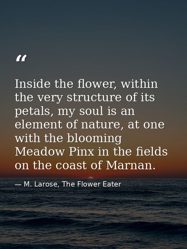 Inside the flower, within the very structure of its petals, my soul is an element of nature, at one with the blooming Me — M. Larose, The Flower Eater