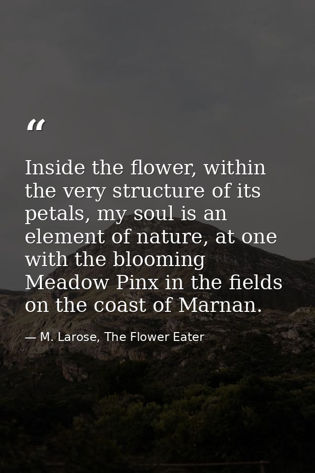 Inside the flower, within the very structure of its petals, my soul is an element of nature, at one with the blooming Me — M. Larose, The Flower Eater