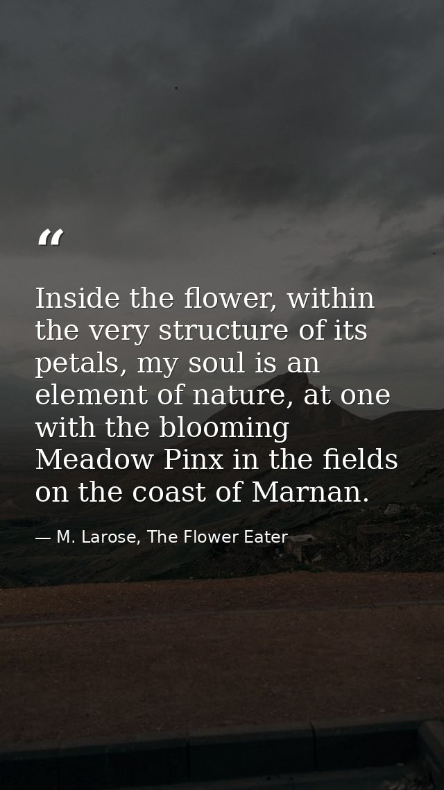 Inside the flower, within the very structure of its petals, my soul is an element of nature, at one with the blooming Me — M. Larose, The Flower Eater