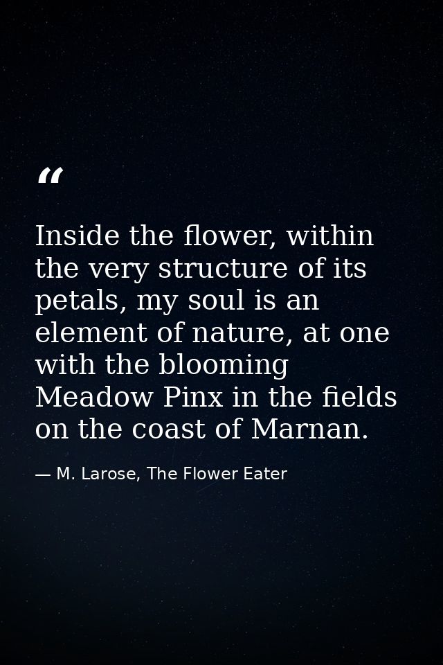 Inside the flower, within the very structure of its petals, my soul is an element of nature, at one with the blooming Me — M. Larose, The Flower Eater