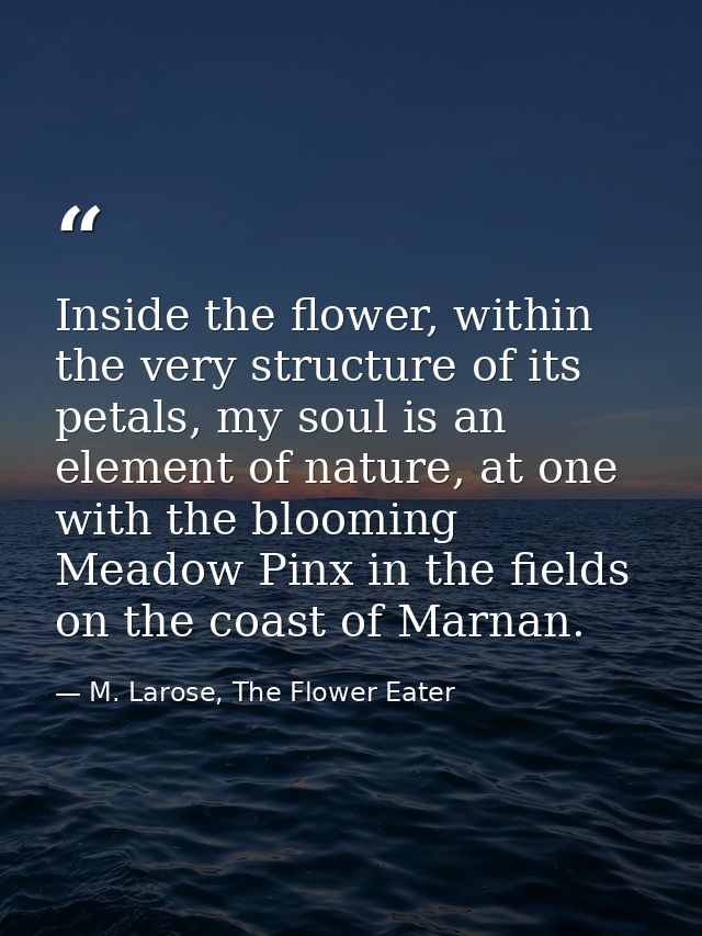 Inside the flower, within the very structure of its petals, my soul is an element of nature, at one with the blooming Me — M. Larose, The Flower Eater