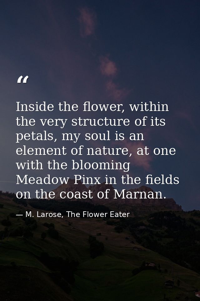 Inside the flower, within the very structure of its petals, my soul is an element of nature, at one with the blooming Me — M. Larose, The Flower Eater