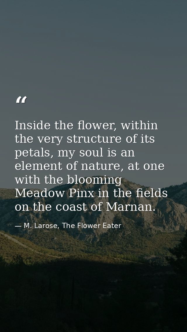 Inside the flower, within the very structure of its petals, my soul is an element of nature, at one with the blooming Me — M. Larose, The Flower Eater