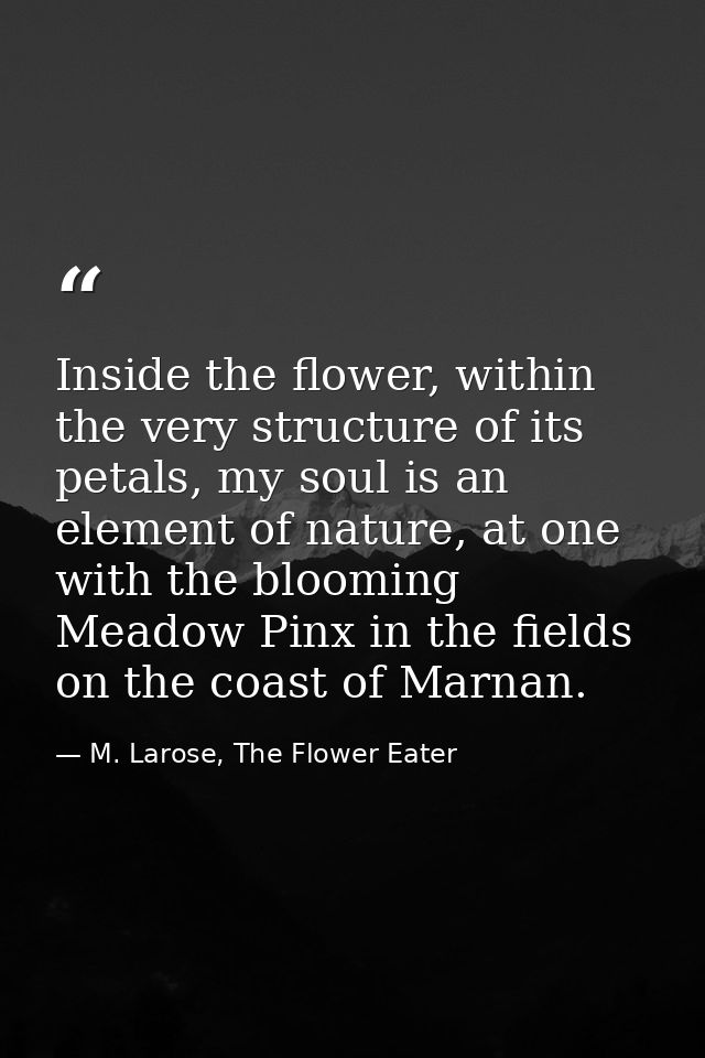 Inside the flower, within the very structure of its petals, my soul is an element of nature, at one with the blooming Me — M. Larose, The Flower Eater