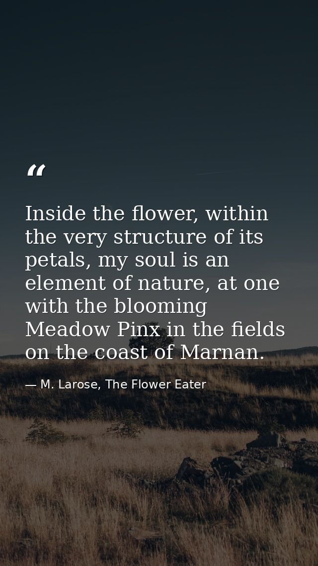 Inside the flower, within the very structure of its petals, my soul is an element of nature, at one with the blooming Me — M. Larose, The Flower Eater
