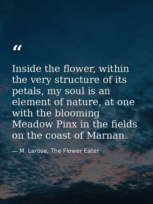 Inside the flower, within the very structure of its petals, my soul is an element of nature, at one with the blooming Me — M. Larose, The Flower Eater