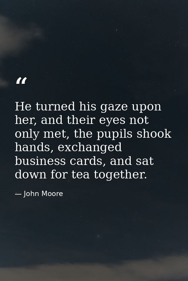 He turned his gaze upon her, and their eyes not only met, the pupils shook hands, exchanged business cards, and sat down — John Moore