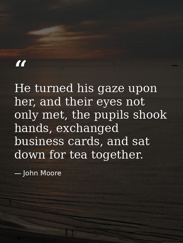 He turned his gaze upon her, and their eyes not only met, the pupils shook hands, exchanged business cards, and sat down — John Moore