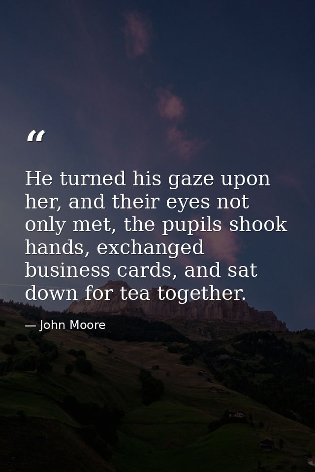 He turned his gaze upon her, and their eyes not only met, the pupils shook hands, exchanged business cards, and sat down — John Moore
