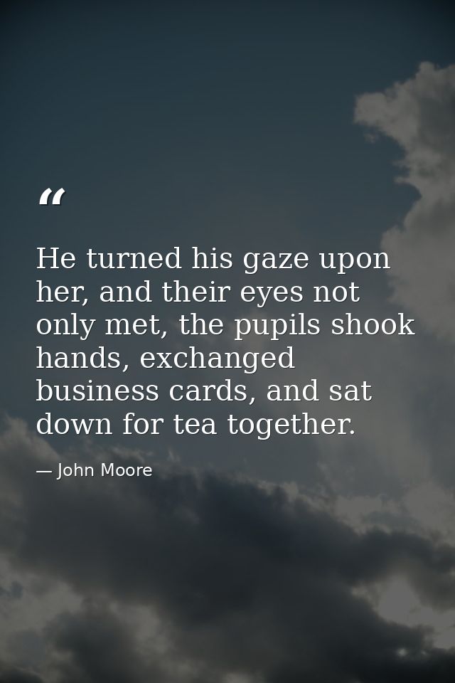 He turned his gaze upon her, and their eyes not only met, the pupils shook hands, exchanged business cards, and sat down — John Moore
