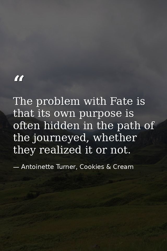 The problem with Fate is that its own purpose is often hidden in the path of the journeyed, whether they realized it or  — Antoinette Turner, Cookies & Cream