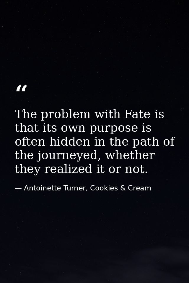 The problem with Fate is that its own purpose is often hidden in the path of the journeyed, whether they realized it or  — Antoinette Turner, Cookies & Cream
