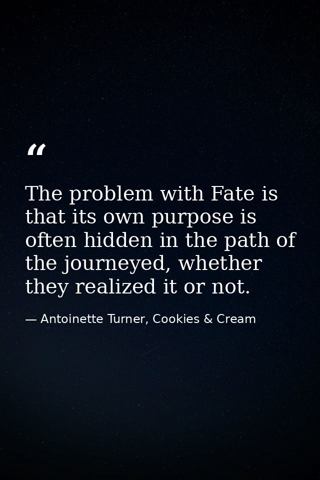 The problem with Fate is that its own purpose is often hidden in the path of the journeyed, whether they realized it or  — Antoinette Turner, Cookies & Cream