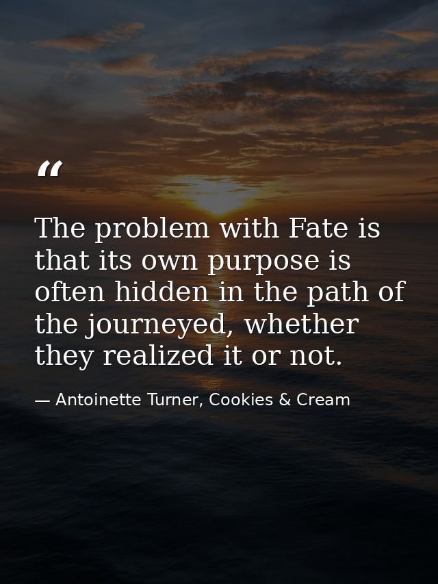 The problem with Fate is that its own purpose is often hidden in the path of the journeyed, whether they realized it or  — Antoinette Turner, Cookies & Cream
