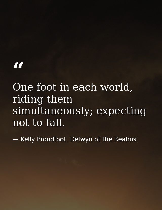 One foot in each world, riding them simultaneously; expecting not to fall. — Kelly Proudfoot, Delwyn of the Realms