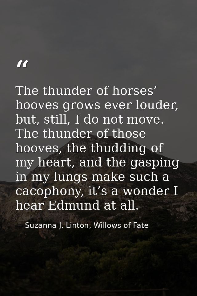 The thunder of horses’ hooves grows ever louder, but, still, I do not move. The thunder of those hooves, the thudding of — Suzanna J. Linton, Willows of Fate