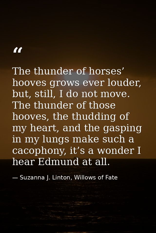 The thunder of horses’ hooves grows ever louder, but, still, I do not move. The thunder of those hooves, the thudding of — Suzanna J. Linton, Willows of Fate