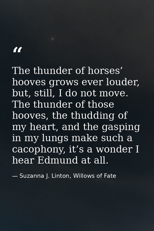 The thunder of horses’ hooves grows ever louder, but, still, I do not move. The thunder of those hooves, the thudding of — Suzanna J. Linton, Willows of Fate