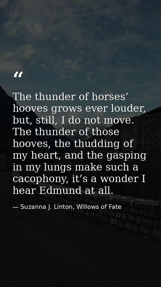 The thunder of horses’ hooves grows ever louder, but, still, I do not move. The thunder of those hooves, the thudding of — Suzanna J. Linton, Willows of Fate