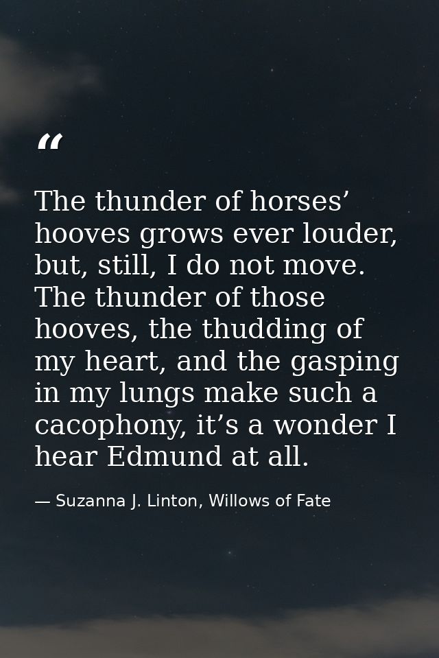 The thunder of horses’ hooves grows ever louder, but, still, I do not move. The thunder of those hooves, the thudding of — Suzanna J. Linton, Willows of Fate
