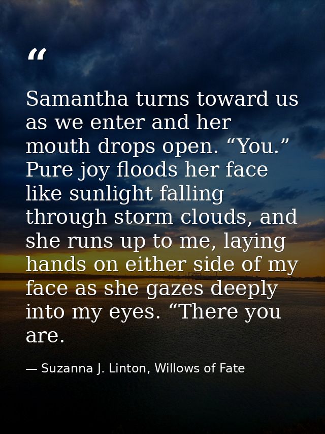 Samantha turns toward us as we enter and her mouth drops open. “You.” Pure joy floods her face like sunlight falling thr — Suzanna J. Linton, Willows of Fate