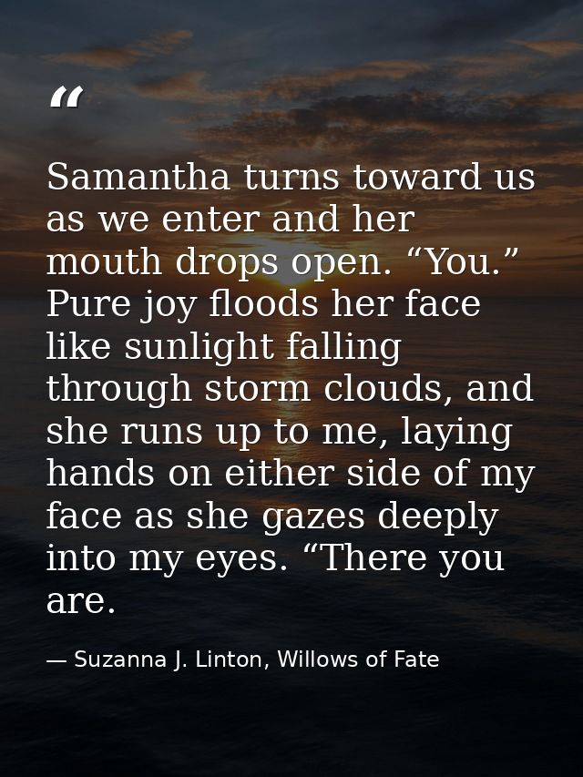 Samantha turns toward us as we enter and her mouth drops open. “You.” Pure joy floods her face like sunlight falling thr — Suzanna J. Linton, Willows of Fate