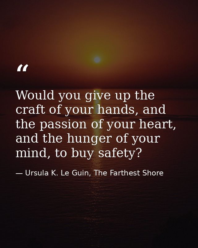Would you give up the craft of your hands, and the passion of your heart, and the hunger of your mind, to buy safety? — Ursula K. Le Guin, The Farthest Shore
