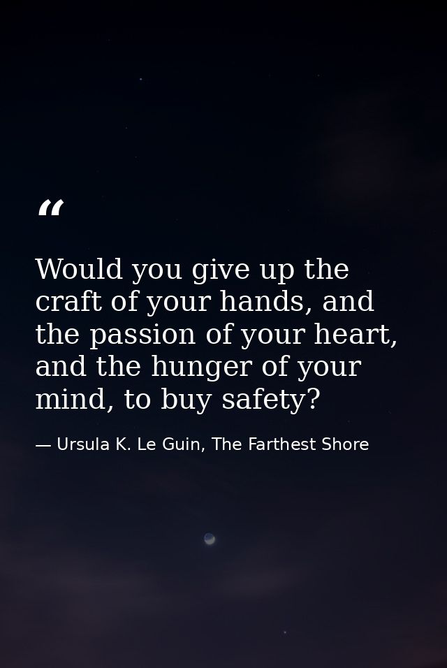 Would you give up the craft of your hands, and the passion of your heart, and the hunger of your mind, to buy safety? — Ursula K. Le Guin, The Farthest Shore
