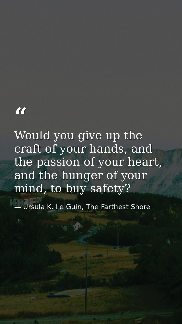 Would you give up the craft of your hands, and the passion of your heart, and the hunger of your mind, to buy safety? — Ursula K. Le Guin, The Farthest Shore