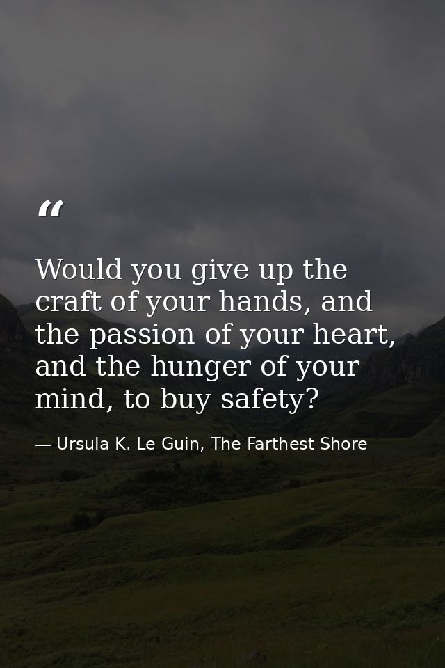 Would you give up the craft of your hands, and the passion of your heart, and the hunger of your mind, to buy safety? — Ursula K. Le Guin, The Farthest Shore