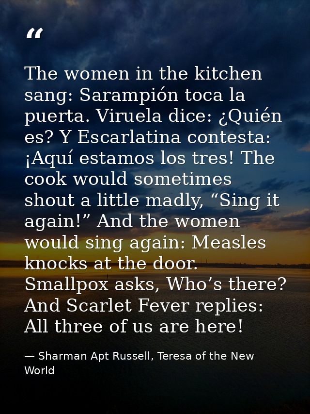 The women in the kitchen sang: Sarampión toca la puerta. Viruela dice: ¿Quién es? Y Escarlatina contesta: ¡Aquí estamos  — Sharman Apt Russell, Teresa of the New World