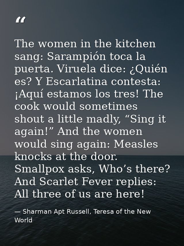The women in the kitchen sang: Sarampión toca la puerta. Viruela dice: ¿Quién es? Y Escarlatina contesta: ¡Aquí estamos  — Sharman Apt Russell, Teresa of the New World