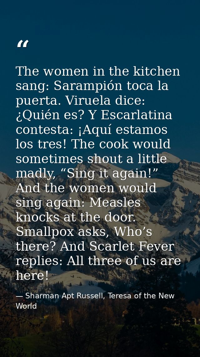 The women in the kitchen sang: Sarampión toca la puerta. Viruela dice: ¿Quién es? Y Escarlatina contesta: ¡Aquí estamos  — Sharman Apt Russell, Teresa of the New World