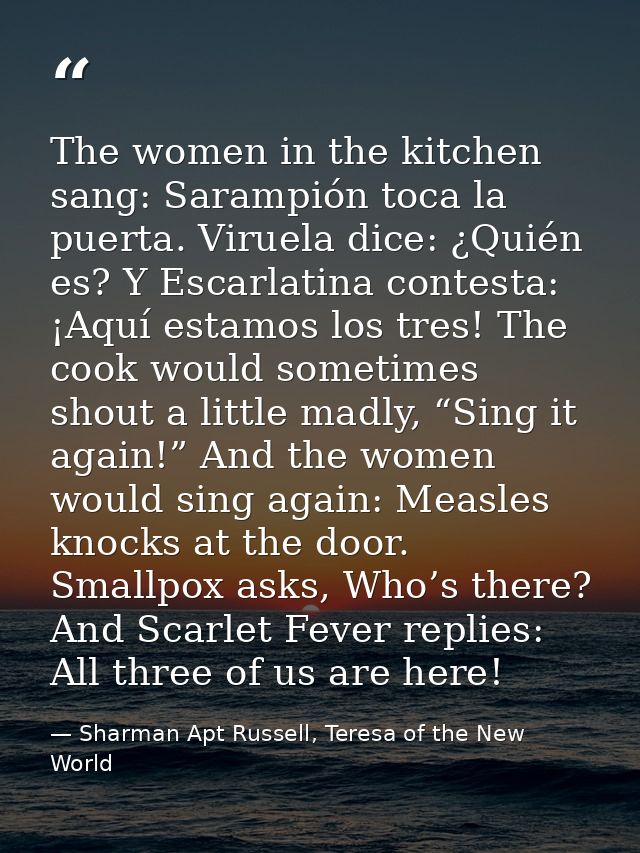 The women in the kitchen sang: Sarampión toca la puerta. Viruela dice: ¿Quién es? Y Escarlatina contesta: ¡Aquí estamos  — Sharman Apt Russell, Teresa of the New World