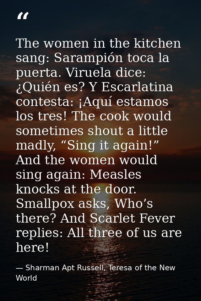 The women in the kitchen sang: Sarampión toca la puerta. Viruela dice: ¿Quién es? Y Escarlatina contesta: ¡Aquí estamos  — Sharman Apt Russell, Teresa of the New World