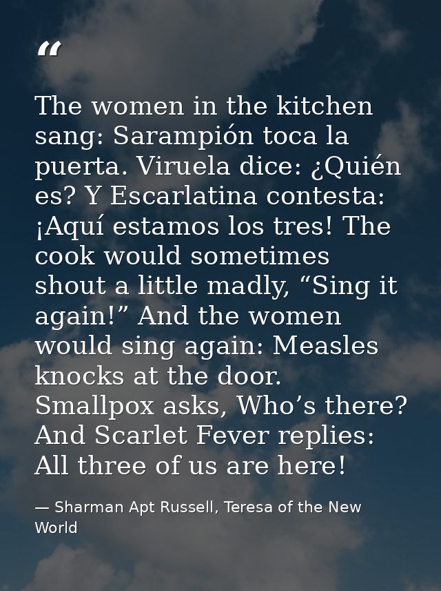 The women in the kitchen sang: Sarampión toca la puerta. Viruela dice: ¿Quién es? Y Escarlatina contesta: ¡Aquí estamos  — Sharman Apt Russell, Teresa of the New World