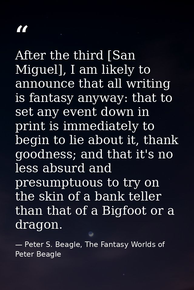 After the third [San Miguel], I am likely to announce that all writing is fantasy anyway: that to set any event down in  — Peter S. Beagle, The Fantasy Worlds of Peter Beagle