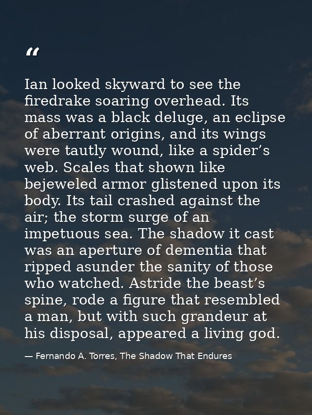 Ian looked skyward to see the firedrake soaring overhead. Its mass was a black deluge, an eclipse of aberrant origins, a — Fernando A. Torres, The Shadow That Endures