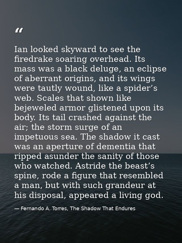 Ian looked skyward to see the firedrake soaring overhead. Its mass was a black deluge, an eclipse of aberrant origins, a — Fernando A. Torres, The Shadow That Endures