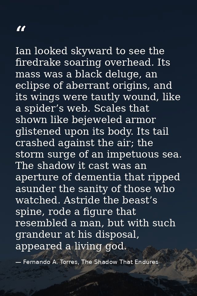 Ian looked skyward to see the firedrake soaring overhead. Its mass was a black deluge, an eclipse of aberrant origins, a — Fernando A. Torres, The Shadow That Endures