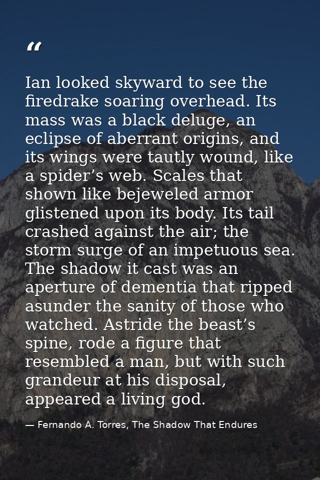 Ian looked skyward to see the firedrake soaring overhead. Its mass was a black deluge, an eclipse of aberrant origins, a — Fernando A. Torres, The Shadow That Endures