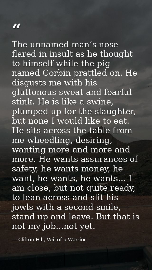 The unnamed man’s nose flared in insult as he thought to himself while the pig named Corbin prattled on. He disgusts me  — Clifton Hill, Veil of a Warrior