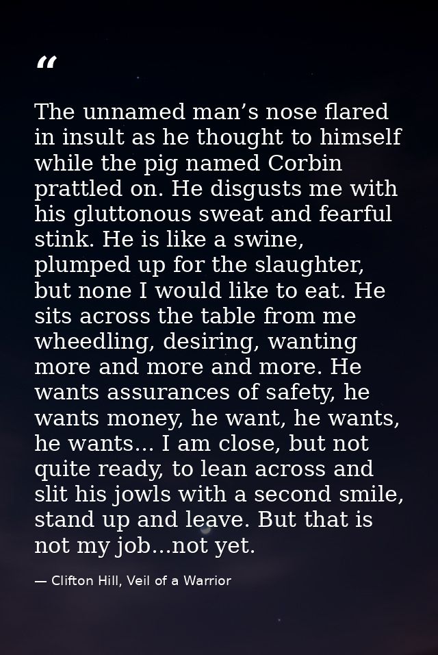The unnamed man’s nose flared in insult as he thought to himself while the pig named Corbin prattled on. He disgusts me  — Clifton Hill, Veil of a Warrior
