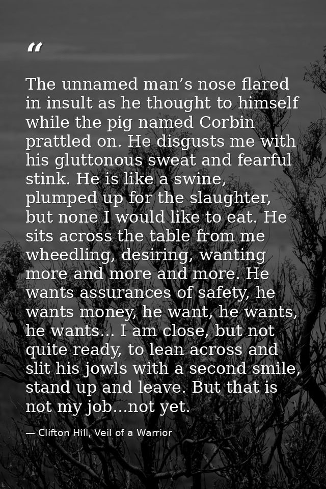 The unnamed man’s nose flared in insult as he thought to himself while the pig named Corbin prattled on. He disgusts me  — Clifton Hill, Veil of a Warrior