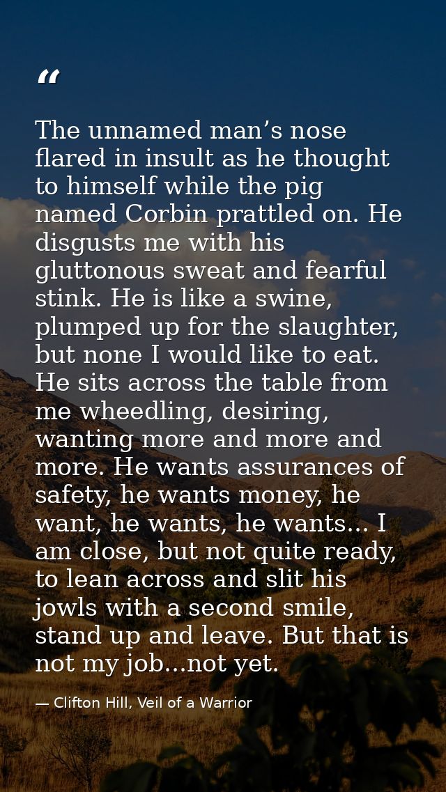 The unnamed man’s nose flared in insult as he thought to himself while the pig named Corbin prattled on. He disgusts me  — Clifton Hill, Veil of a Warrior