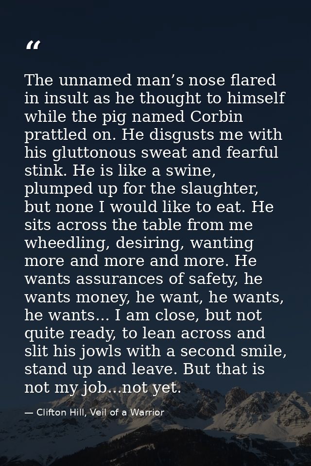 The unnamed man’s nose flared in insult as he thought to himself while the pig named Corbin prattled on. He disgusts me  — Clifton Hill, Veil of a Warrior