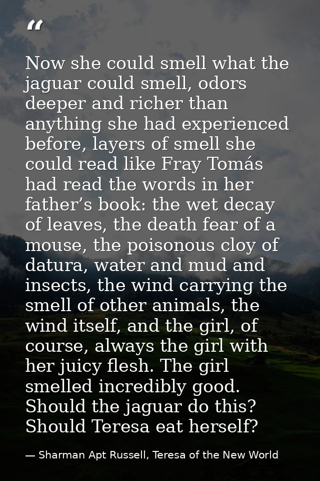 Now she could smell what the jaguar could smell, odors deeper and richer than anything she had experienced before, layer — Sharman Apt Russell, Teresa of the New World