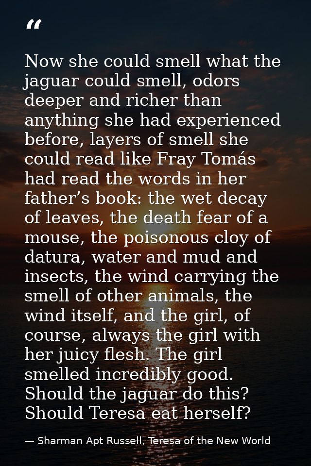 Now she could smell what the jaguar could smell, odors deeper and richer than anything she had experienced before, layer — Sharman Apt Russell, Teresa of the New World