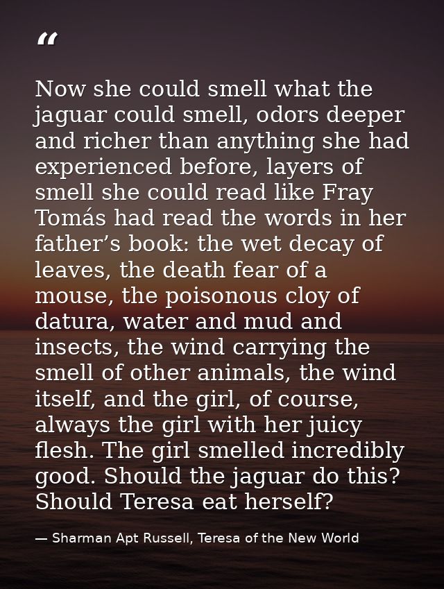 Now she could smell what the jaguar could smell, odors deeper and richer than anything she had experienced before, layer — Sharman Apt Russell, Teresa of the New World